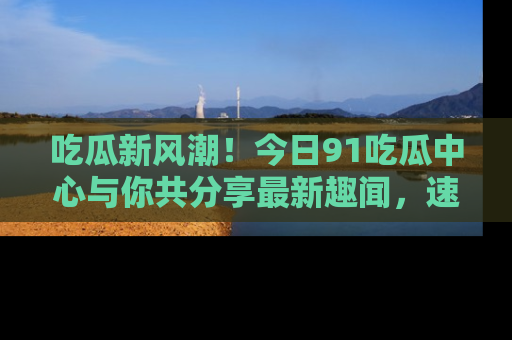 吃瓜新风潮！今日91吃瓜中心与你共分享最新趣闻，速来点击入口看看吧！