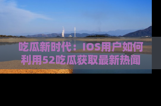 吃瓜新时代：IOS用户如何利用52吃瓜获取最新热闻