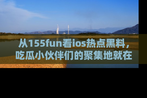 从155fun看ios热点黑料，吃瓜小伙伴们的聚集地就在这里！