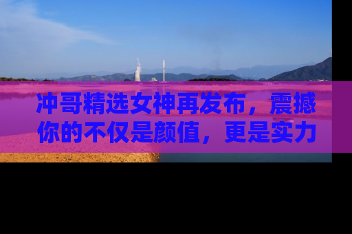 冲哥精选女神再发布，震撼你的不仅是颜值，更是实力！
