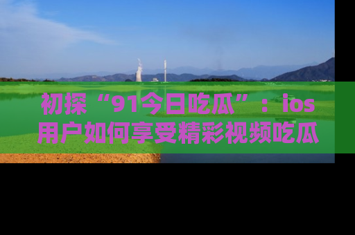初探“91今日吃瓜”：ios用户如何享受精彩视频吃瓜时光
