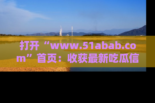 打开“www.51abab.com”首页：收获最新吃瓜信息，成为圈内明星动态达人！