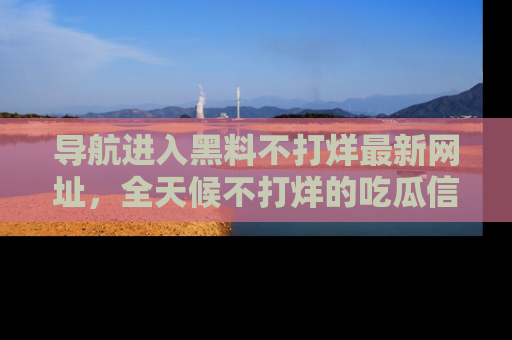 导航进入黑料不打烊最新网址，全天候不打烊的吃瓜信息为你奉上！