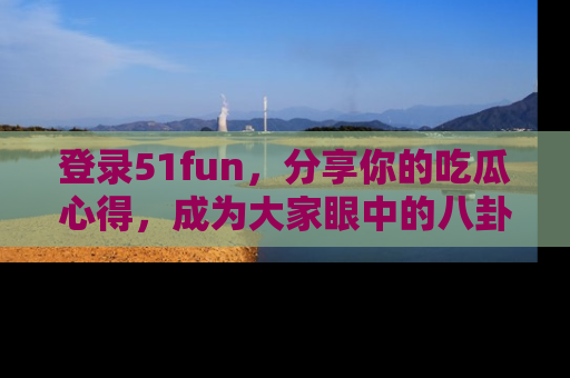登录51fun，分享你的吃瓜心得，成为大家眼中的八卦专家！