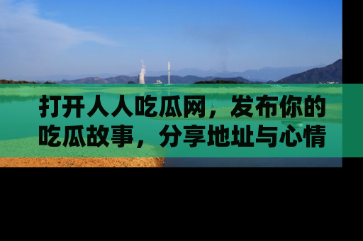 打开人人吃瓜网，发布你的吃瓜故事，分享地址与心情！