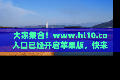 大家集合！www.hl10.co入口已经开启苹果版，快来一起享受吃瓜吧！
