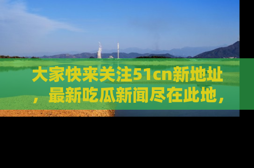 大家快来关注51cn新地址，最新吃瓜新闻尽在此地，绝对不容错过哦！