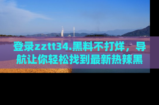 登录zztt34.黑料不打烊，导航让你轻松找到最新热辣黑料，吃瓜更方便！