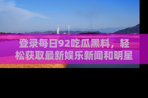 登录每日92吃瓜黑料，轻松获取最新娱乐新闻和明星炒作背后的真相