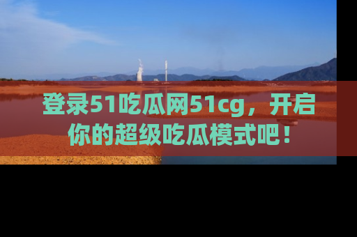登录51吃瓜网51cg，开启你的超级吃瓜模式吧！