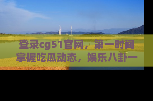 登录cg51官网，第一时间掌握吃瓜动态，娱乐八卦一网打尽！