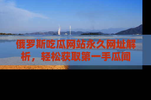 俄罗斯吃瓜网站永久网址解析，轻松获取第一手瓜闻