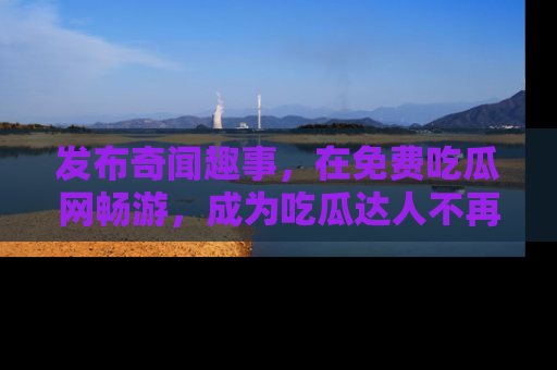 发布奇闻趣事，在免费吃瓜网畅游，成为吃瓜达人不再是梦！