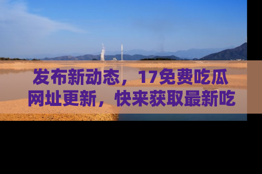 发布新动态，17免费吃瓜网址更新，快来获取最新吃瓜信息哦！