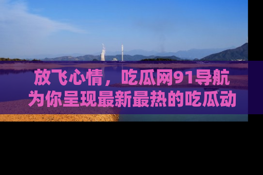 放飞心情，吃瓜网91导航为你呈现最新最热的吃瓜动态！