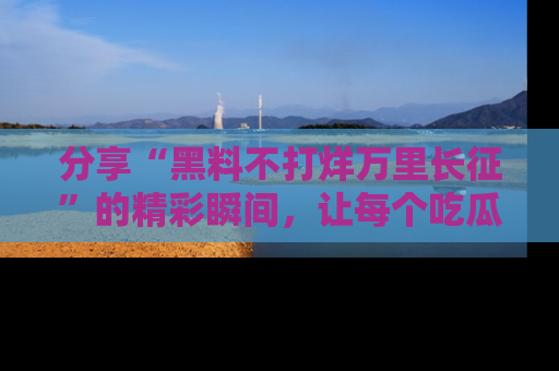 分享“黑料不打烊万里长征”的精彩瞬间，让每个吃瓜人都乐在其中！