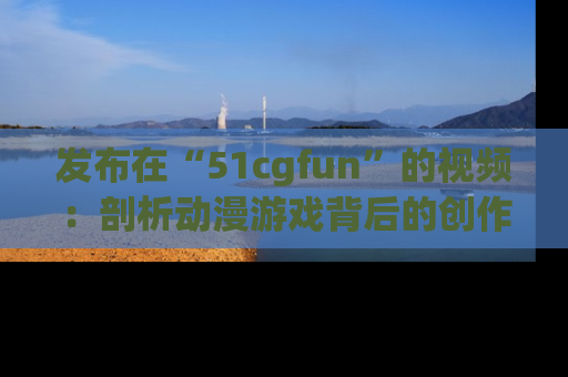发布在“51cgfun”的视频：剖析动漫游戏背后的创作故事与文化意蕴！