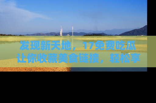 发现新天地，17免费吃瓜让你收藏美食链接，轻松享受美好生活