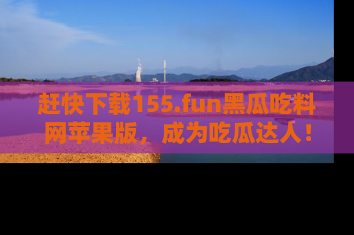 赶快下载155.fun黑瓜吃料网苹果版，成为吃瓜达人！