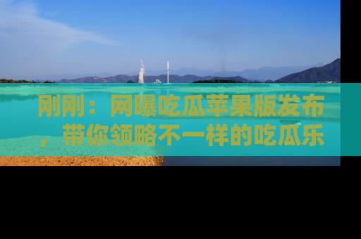 刚刚：网曝吃瓜苹果版发布，带你领略不一样的吃瓜乐趣！