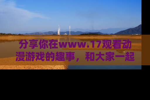 分享你在www.17观看动漫游戏的趣事，和大家一起探讨二次元魅力！
