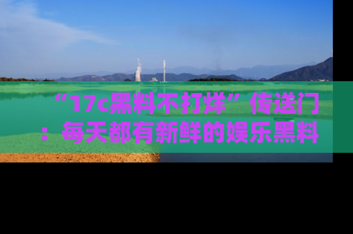 “17c黑料不打烊”传送门:每天都有新鲜的娱乐黑料等你来揭秘!