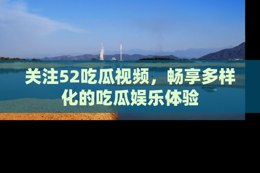 关注52吃瓜视频，畅享多样化的吃瓜娱乐体验
