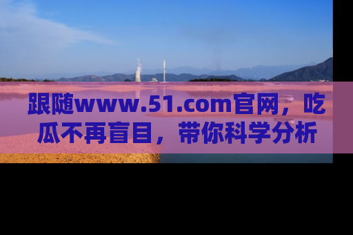 跟随www.51.com官网，吃瓜不再盲目，带你科学分析娱乐圈动态！