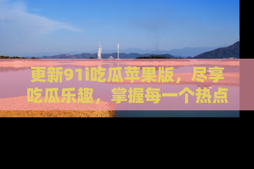 更新91i吃瓜苹果版，尽享吃瓜乐趣，掌握每一个热点话题