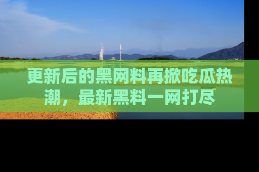 更新后的黑网料再掀吃瓜热潮，最新黑料一网打尽