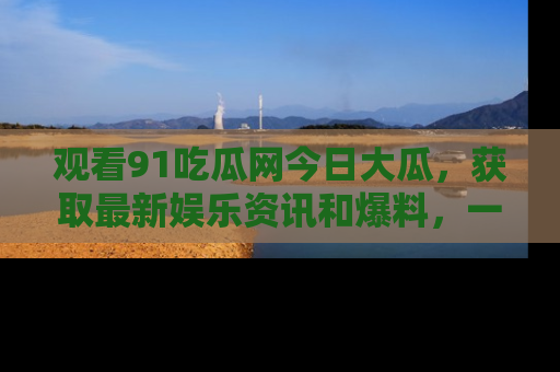 观看91吃瓜网今日大瓜，获取最新娱乐资讯和爆料，一起来围观！