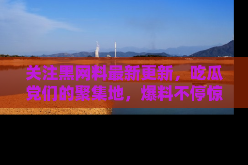 关注黑网料最新更新，吃瓜党们的聚集地，爆料不停惊喜连连！