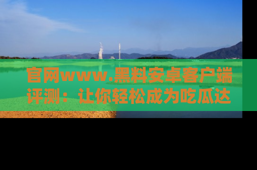 官网www.黑料安卓客户端评测：让你轻松成为吃瓜达人！
