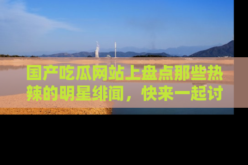 国产吃瓜网站上盘点那些热辣的明星绯闻，快来一起讨论吧！