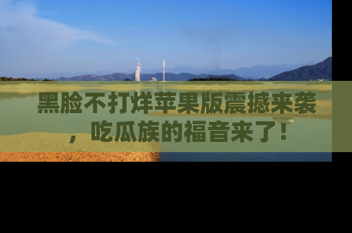 黑脸不打烊苹果版震撼来袭，吃瓜族的福音来了！