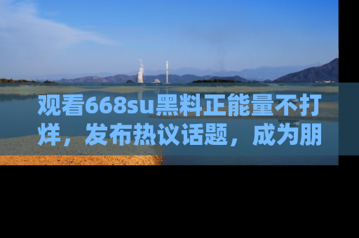 观看668su黑料正能量不打烊，发布热议话题，成为朋友圈焦点！