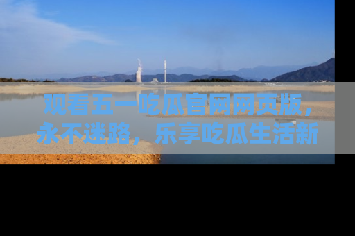 观看五一吃瓜官网网页版，永不迷路，乐享吃瓜生活新方式