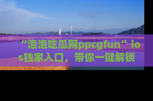 “泡泡吃瓜网ppcgfun”ios独家入口,带你一键解锁最新娱乐资讯,快来吃瓜!