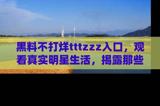 黑料不打烊tttzzz入口，观看真实明星生活，揭露那些不为人知的真相