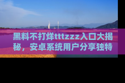 黑料不打烊tttzzz入口大揭秘，安卓系统用户分享独特的获取方式！