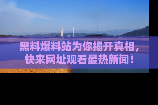 黑料爆料站为你揭开真相，快来网址观看最热新闻！