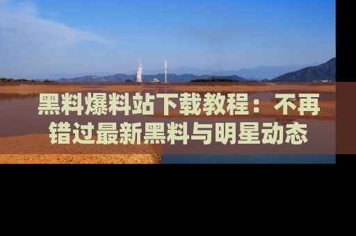 黑料爆料站下载教程：不再错过最新黑料与明星动态