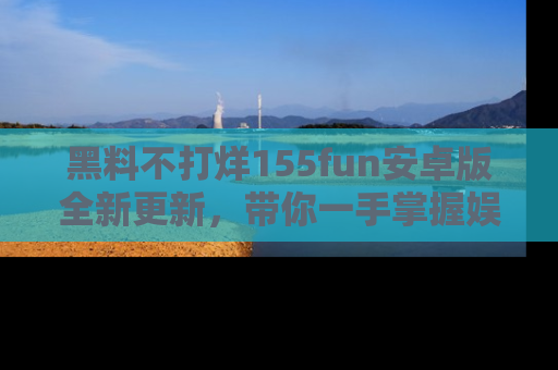 黑料不打烊155fun安卓版全新更新，带你一手掌握娱乐圈的秘密与八卦！