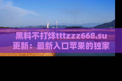 黑料不打烊tttzzz668.su更新：最新入口苹果的独家黑料，你不能错过的真相！