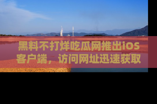 黑料不打烊吃瓜网推出iOS客户端，访问网址迅速获取独家八卦！