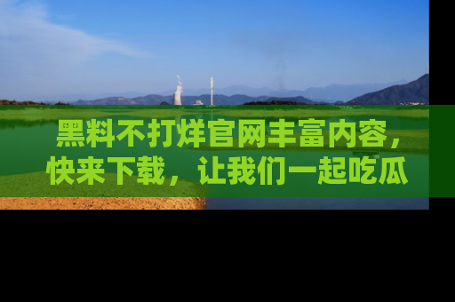 黑料不打烊官网丰富内容，快来下载，让我们一起吃瓜吧！