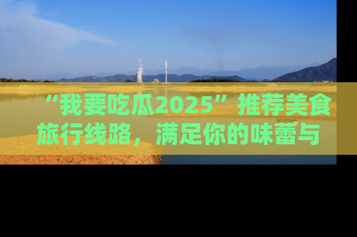 “我要吃瓜2025”推荐美食旅行线路,满足你的味蕾与好奇心