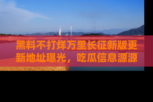 黑料不打烊万里长征新版更新地址曝光，吃瓜信息源源不断