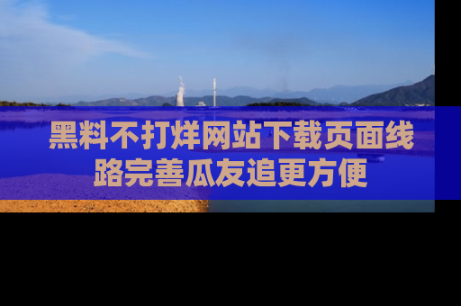 黑料不打烊网站下载页面线路完善瓜友追更方便