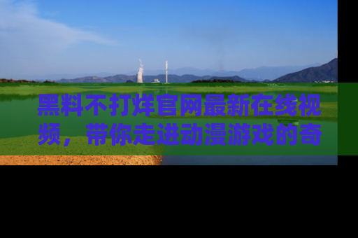 黑料不打烊官网最新在线视频，带你走进动漫游戏的奇幻与现实交汇处